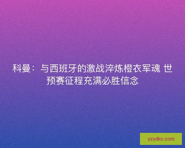 科曼：与西班牙的激战淬炼橙衣军魂 世预赛征程充满必胜信念