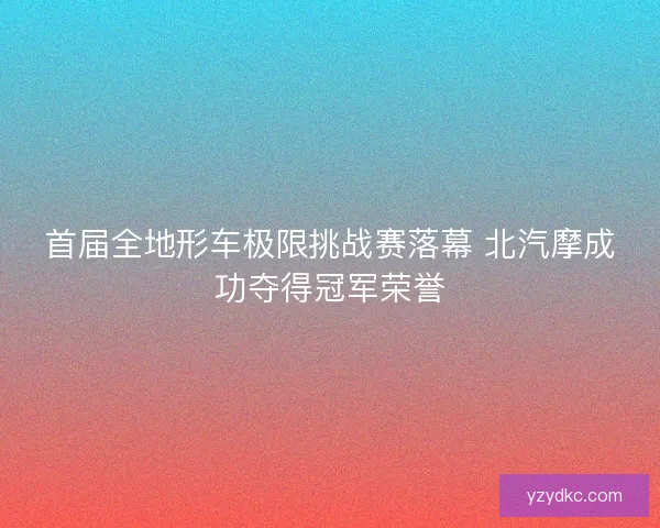 首届全地形车极限挑战赛落幕 北汽摩成功夺得冠军荣誉