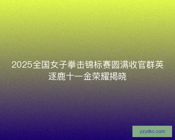 2025全国女子拳击锦标赛圆满收官群英逐鹿十一金荣耀揭晓