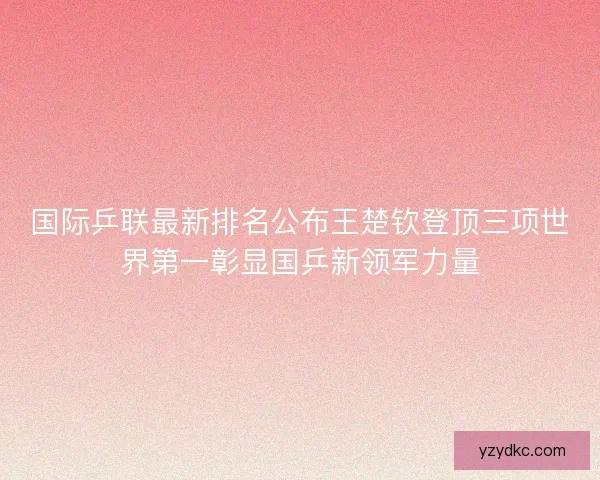 国际乒联最新排名公布王楚钦登顶三项世界第一彰显国乒新领军力量