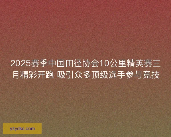 2025赛季中国田径协会10公里精英赛三月精彩开跑 吸引众多顶级选手参与竞技