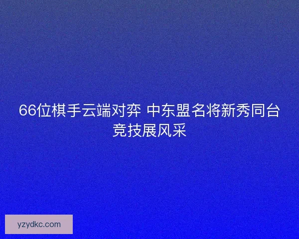 66位棋手云端对弈 中东盟名将新秀同台竞技展风采